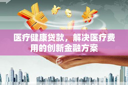 民雄医疗健康贷款，解决医疗费用的创新金融方案